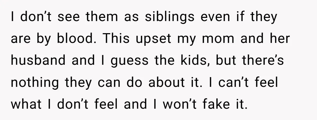 I don’t see them as siblings even if they are by blood. This upset my mom and her husband and I guess the kids, but there’s nothing they can do...