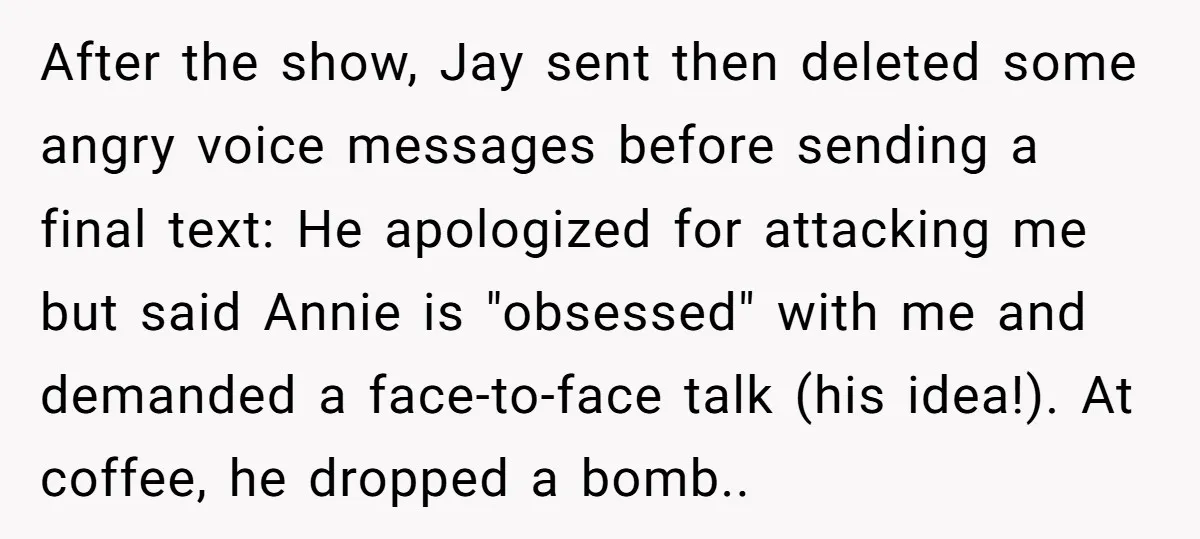 After the show, Jay sent then deleted some angry voice messages before sending a final text: He apologized for attacking me but said Annie is "obsessed" with me and demanded...