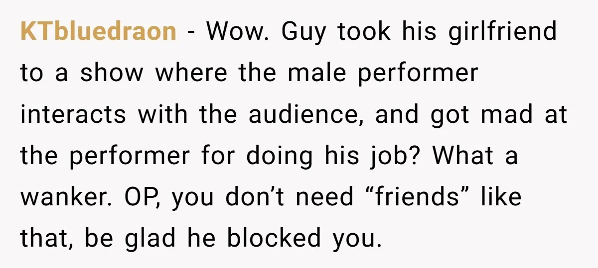 KTbluedraon − Wow. Guy took his girlfriend to a show where the male performer interacts with the audience, and got mad at the performer for doing his job? What a...