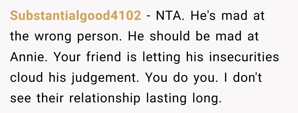 Substantialgood4102 − NTA. He's mad at the wrong person. He should be mad at Annie. Your friend is letting his insecurities cloud his judgement. You do you. I don't see...