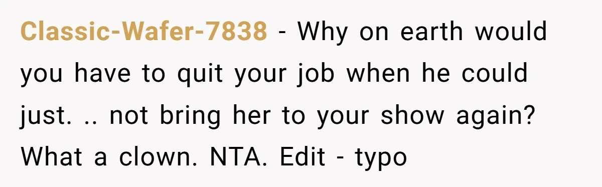 Classic-Wafer-7838 − Why on earth would you have to quit your job when he could just. .. not bring her to your show again? What a clown. NTA. Edit -...