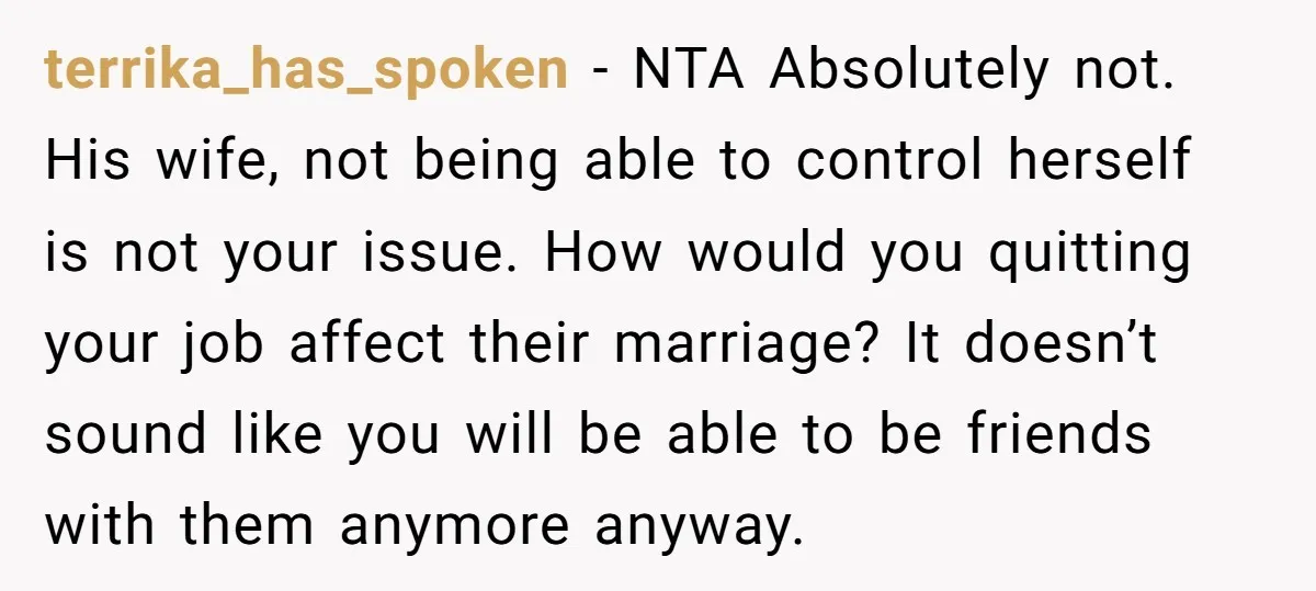 terrika_has_spoken − NTA Absolutely not. His wife, not being able to control herself is not your issue. How would you quitting your job affect their marriage? It doesn’t sound like...