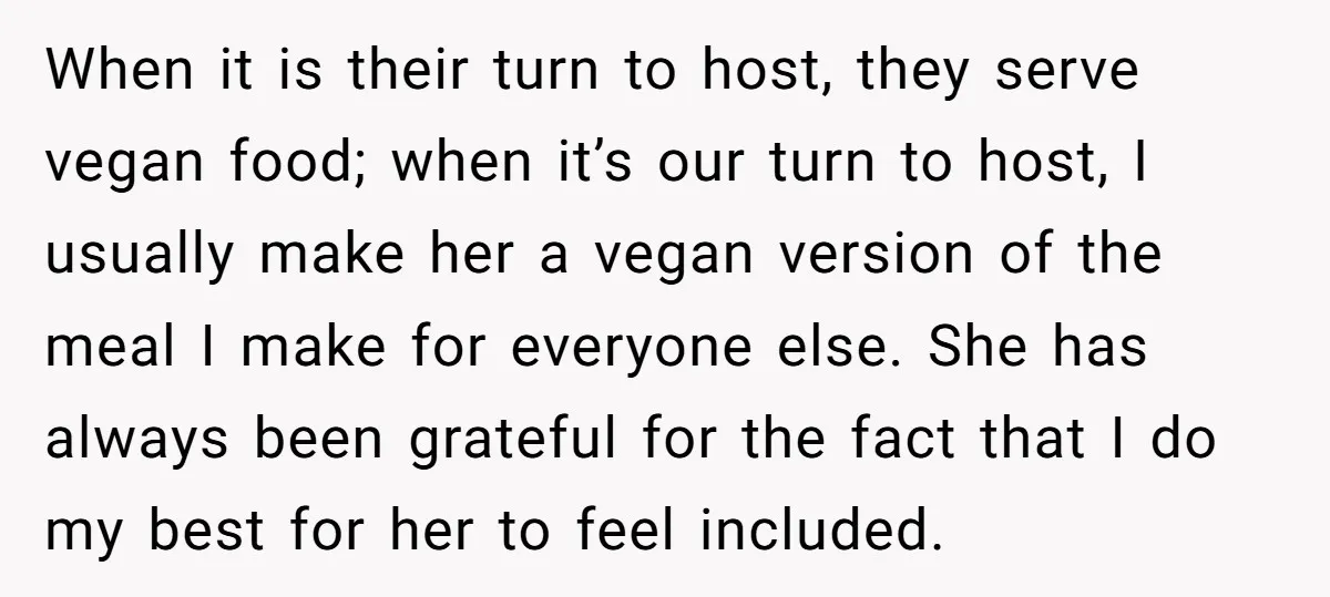 When it is their turn to host, they serve vegan food; when it’s our turn to host, I usually make her a vegan version of the meal I make for...