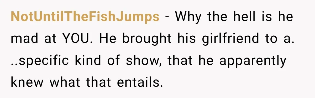 NotUntilTheFishJumps − Why the hell is he mad at YOU. He brought his girlfriend to a. ..specific kind of show, that he apparently knew what that entails.