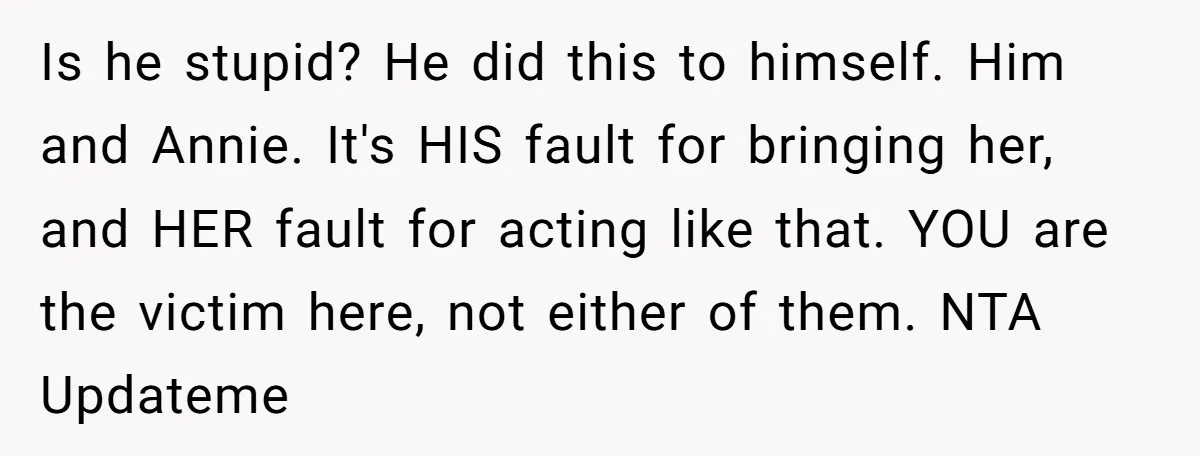 Is he stupid? He did this to himself. Him and Annie. It's HIS fault for bringing her, and HER fault for acting like that. YOU are the victim here, not...