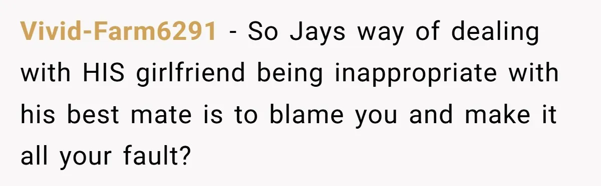 Vivid-Farm6291 − So Jays way of dealing with HIS girlfriend being inappropriate with his best mate is to blame you and make it all your fault?