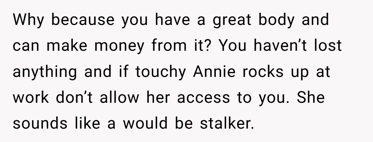 Why because you have a great body and can make money from it? You haven’t lost anything and if touchy Annie rocks up at work don’t allow her access to...