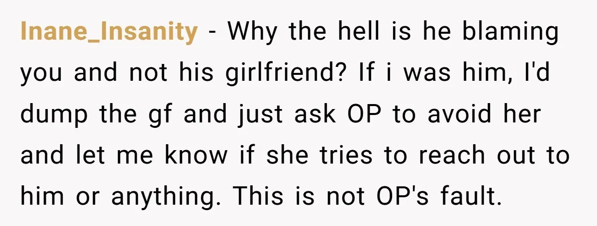 Inane_Insanity − Why the hell is he blaming you and not his girlfriend? If i was him, I'd dump the gf and just ask OP to avoid her and let...