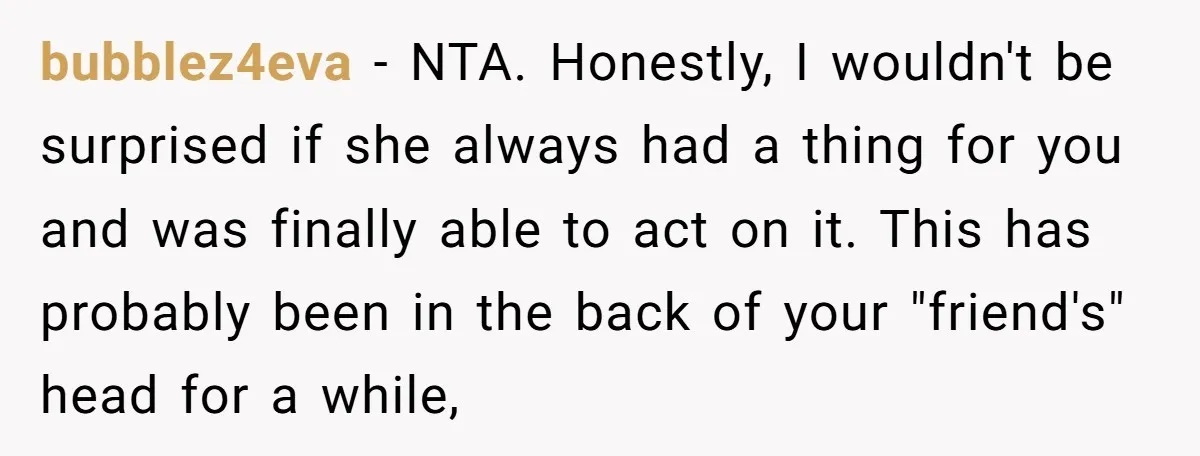 bubblez4eva − NTA. Honestly, I wouldn't be surprised if she always had a thing for you and was finally able to act on it. This has probably been in the...
