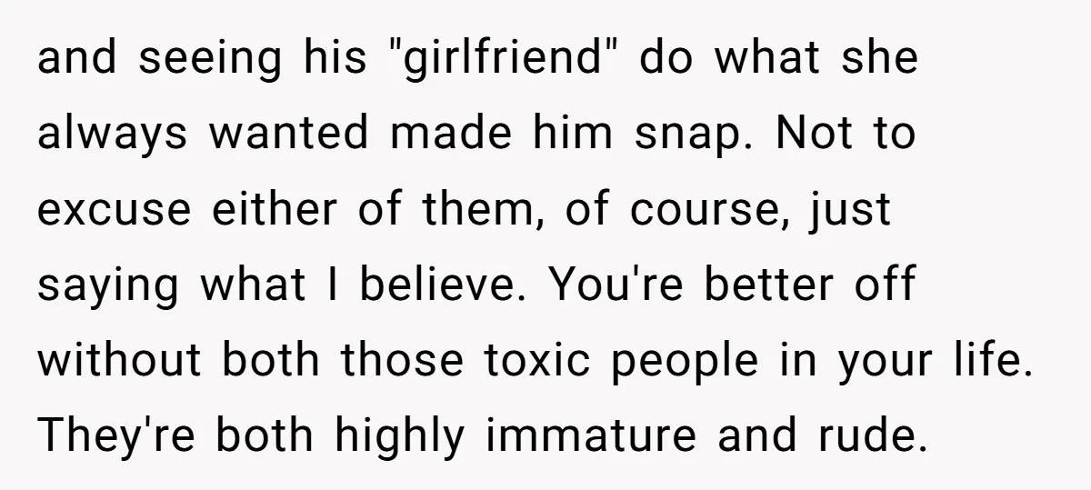and seeing his "girlfriend" do what she always wanted made him snap. Not to excuse either of them, of course, just saying what I believe. You're better off without both...