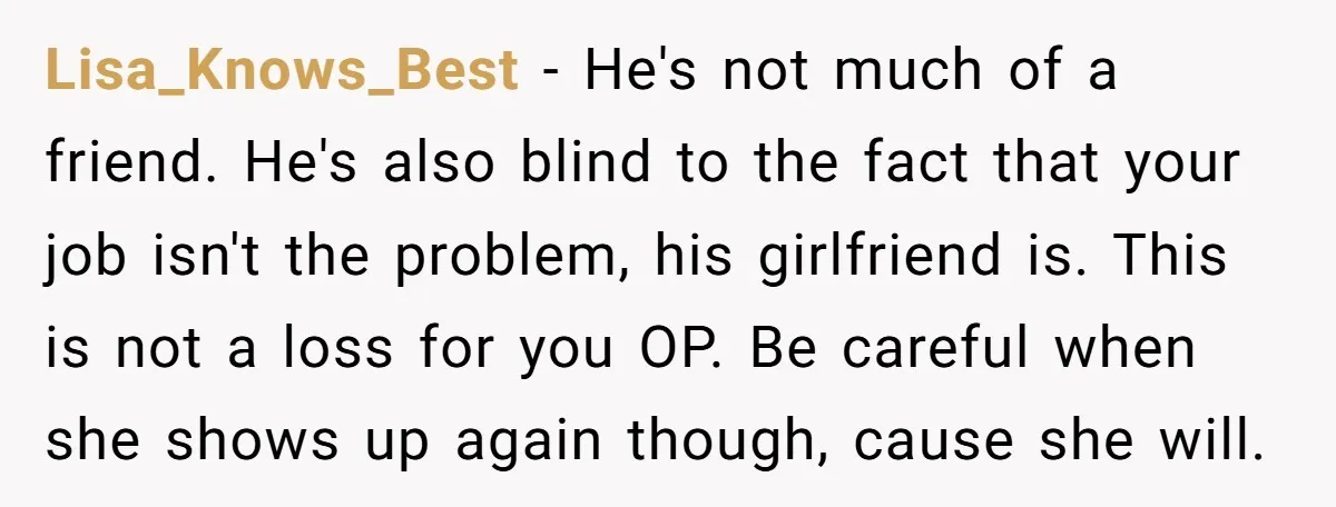 Lisa_Knows_Best − He's not much of a friend. He's also blind to the fact that your job isn't the problem, his girlfriend is. This is not a loss for you...