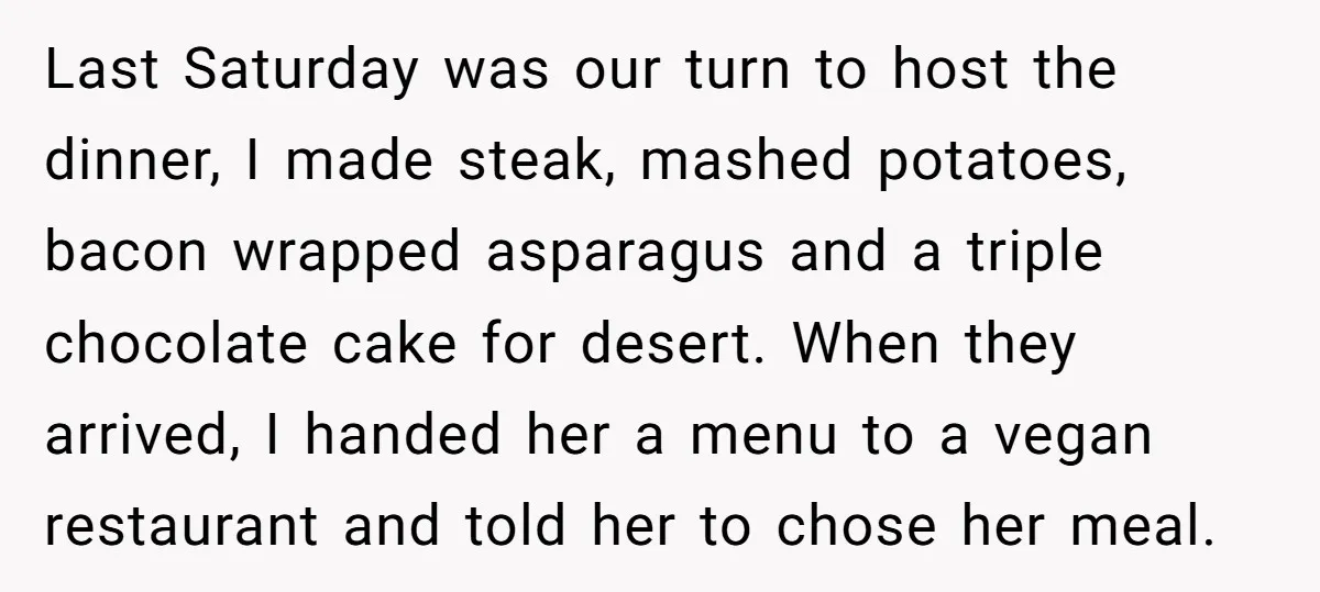 Last Saturday was our turn to host the dinner, I made steak, mashed potatoes, bacon wrapped asparagus and a triple chocolate cake for desert. When they arrived, I handed her...