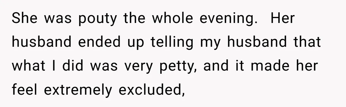 She was pouty the whole evening.  Her husband ended up telling my husband that what I did was very petty, and it made her feel extremely excluded,