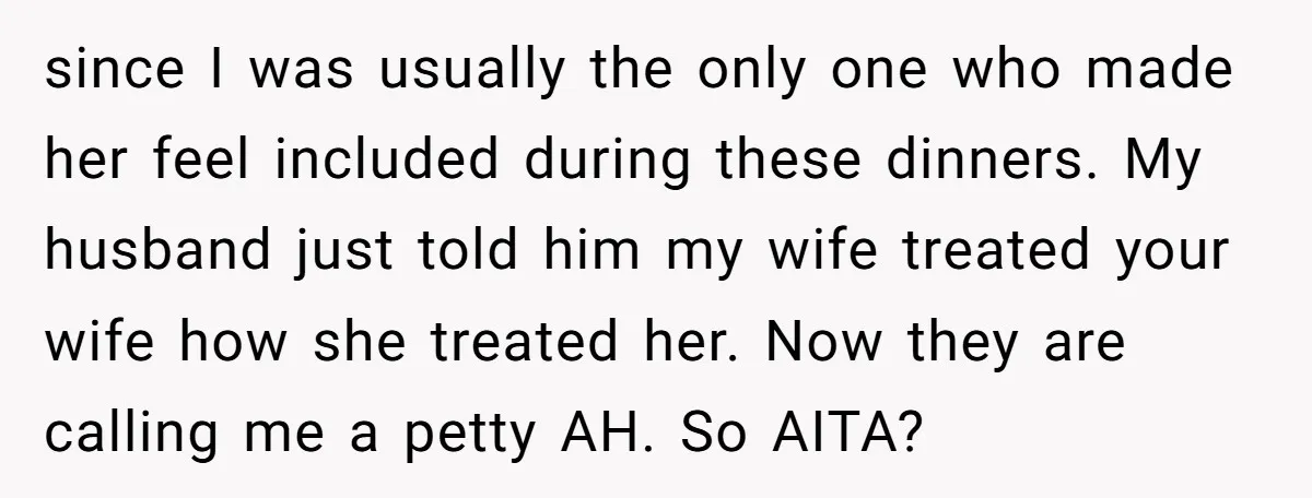 since I was usually the only one who made her feel included during these dinners. My husband just told him my wife treated your wife how she treated her. Now...