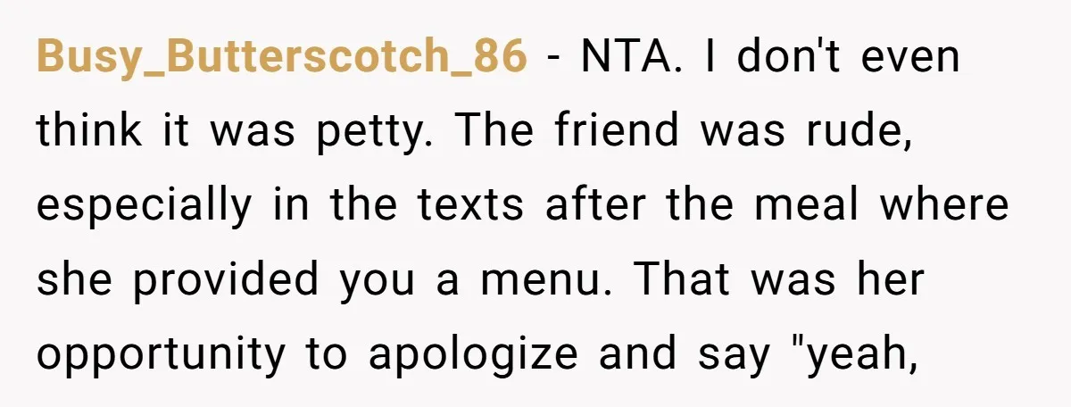 Busy_Butterscotch_86 − NTA. I don't even think it was petty. The friend was rude, especially in the texts after the meal where she provided you a menu. That was her...