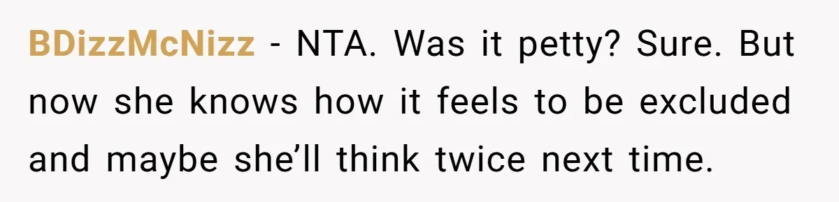 BDizzMcNizz − NTA. Was it petty? Sure. But now she knows how it feels to be excluded and maybe she’ll think twice next time.