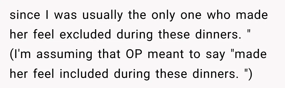 since I was usually the only one who made her feel excluded during these dinners. " (I'm assuming that OP meant to say "made her feel included during these dinners....