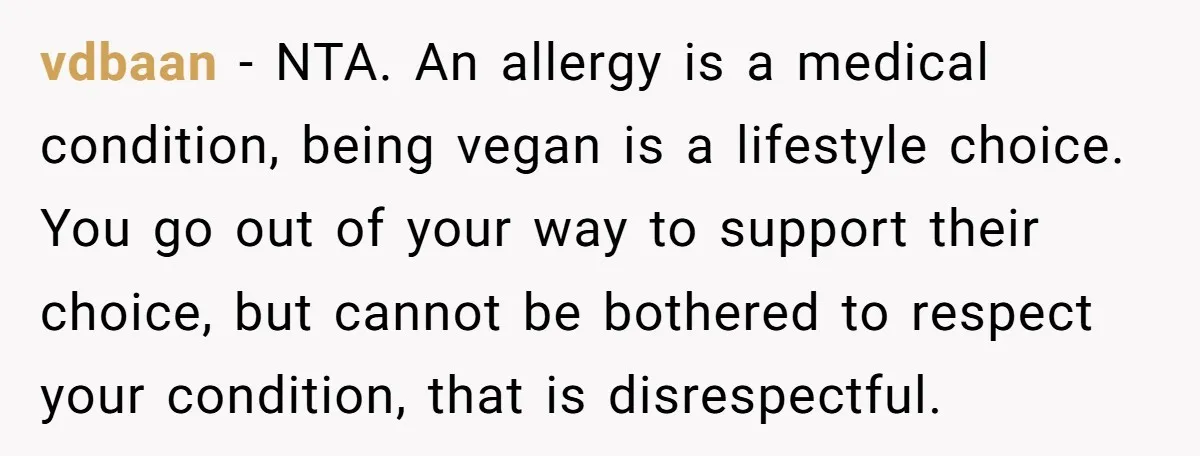vdbaan − NTA. An allergy is a medical condition, being vegan is a lifestyle choice. You go out of your way to support their choice, but cannot be bothered to...