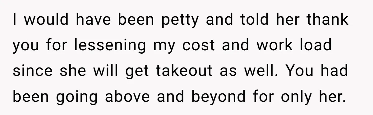 I would have been petty and told her thank you for lessening my cost and work load since she will get takeout as well. You had been going above and...