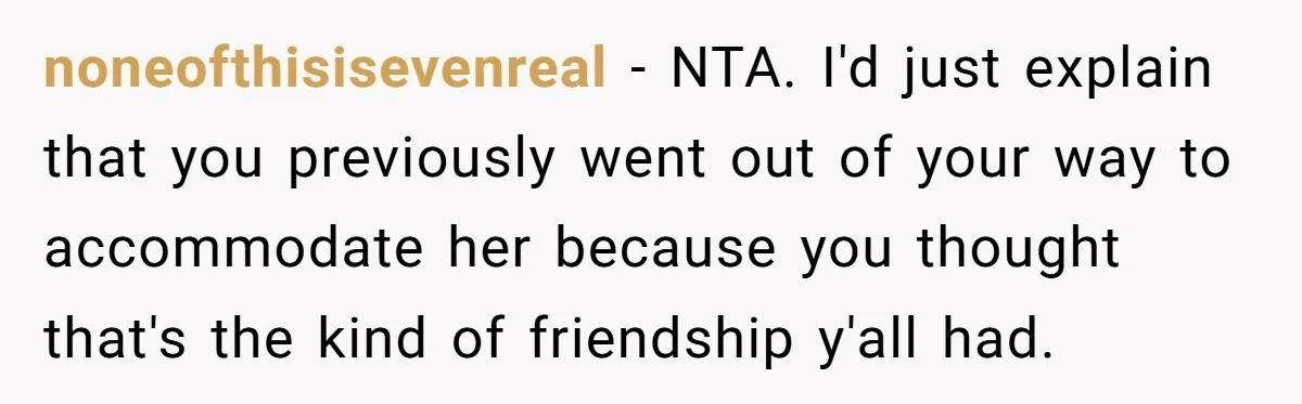 noneofthisisevenreal − NTA. I'd just explain that you previously went out of your way to accommodate her because you thought that's the kind of friendship y'all had.
