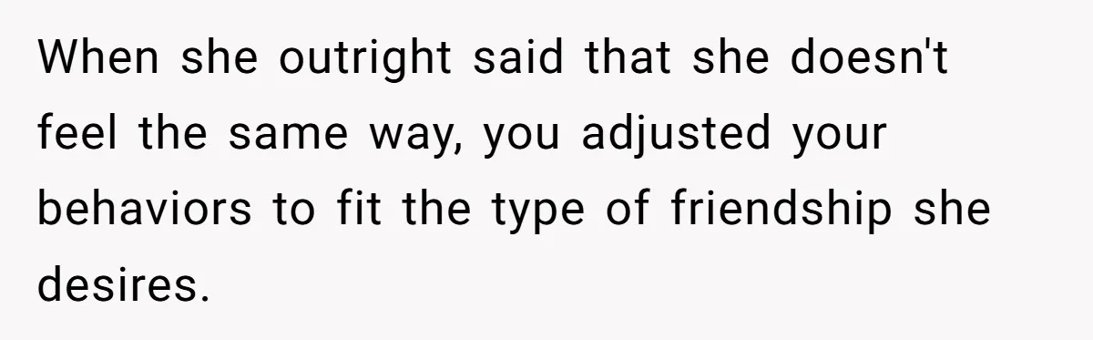 When she outright said that she doesn't feel the same way, you adjusted your behaviors to fit the type of friendship she desires.