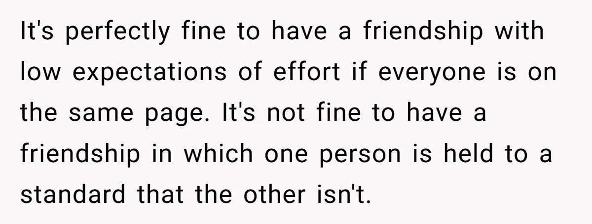 It's perfectly fine to have a friendship with low expectations of effort if everyone is on the same page. It's not fine to have a friendship in which one person...