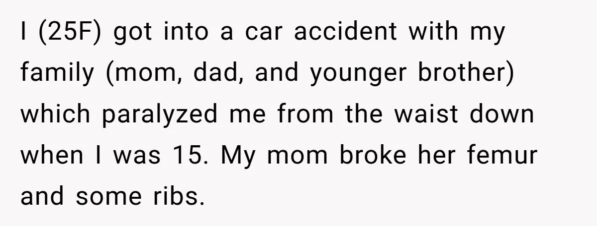 I (25F) got into a car accident with my family (mom, dad, and younger brother) which paralyzed me from the waist down when I was 15. My mom broke her...