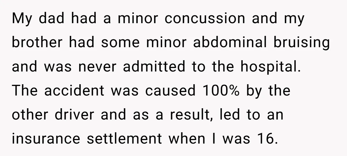 My dad had a minor concussion and my brother had some minor abdominal bruising and was never admitted to the hospital. The accident was caused 100% by the other driver...