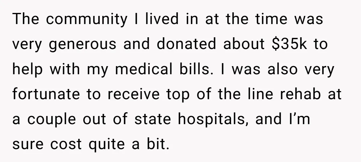 The community I lived in at the time was very generous and donated about $35k to help with my medical bills. I was also very fortunate to receive top of...