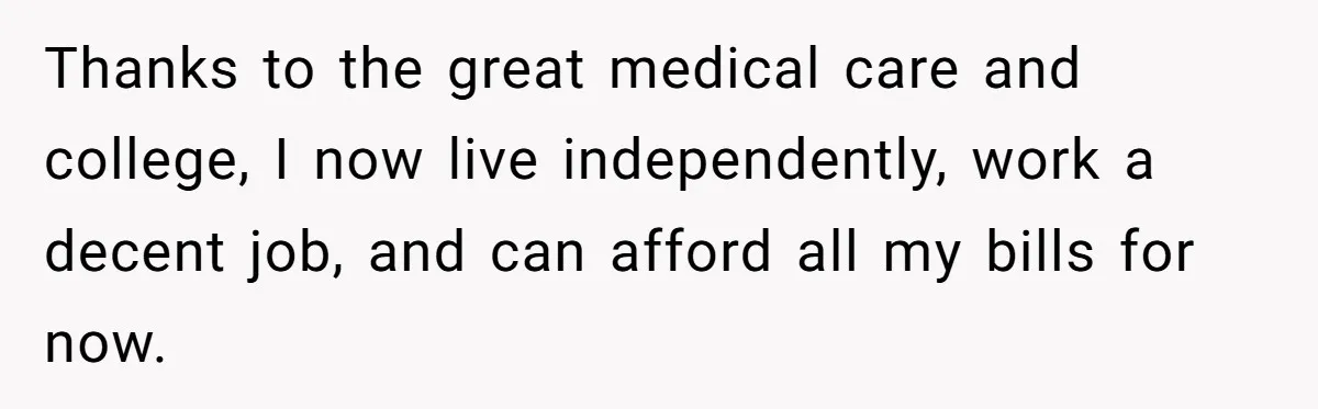 Thanks to the great medical care and college, I now live independently, work a decent job, and can afford all my bills for now.