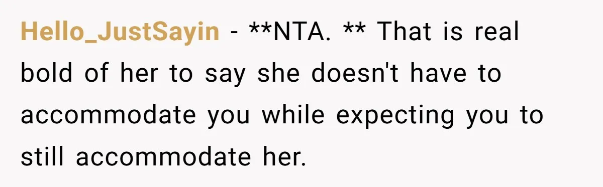 Hello_JustSayin − **NTA. ** That is real bold of her to say she doesn't have to accommodate you while expecting you to still accommodate her.