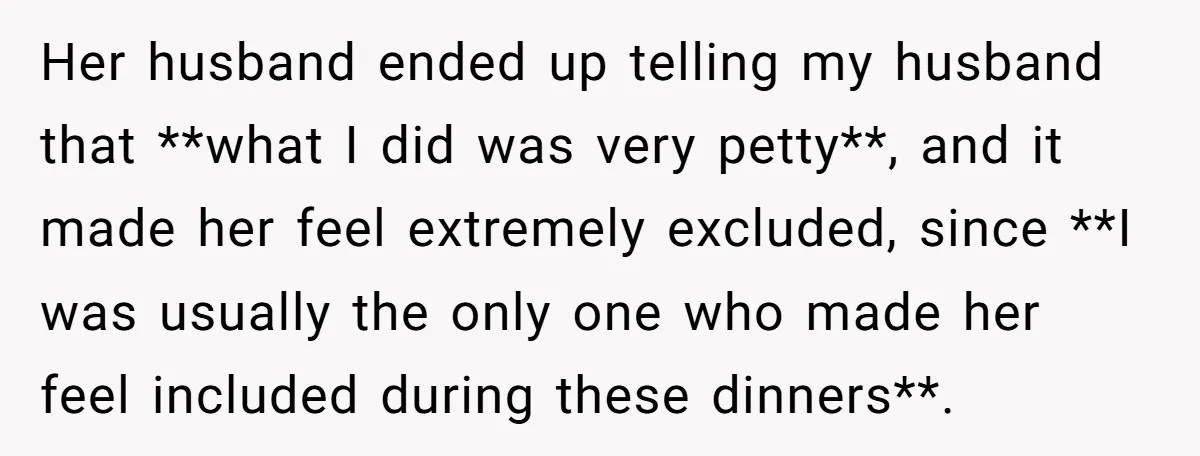Her husband ended up telling my husband that **what I did was very petty**, and it made her feel extremely excluded, since **I was usually the only one who made...