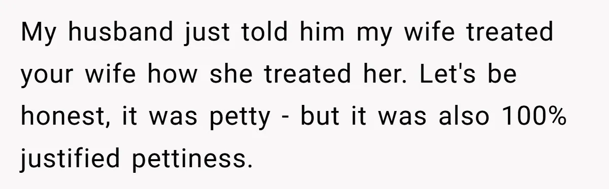 My husband just told him my wife treated your wife how she treated her. Let's be honest, it was petty - but it was also 100% justified pettiness.