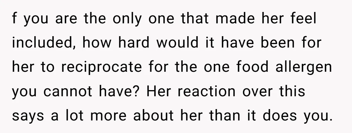 f you are the only one that made her feel included, how hard would it have been for her to reciprocate for the one food allergen you cannot have? Her...
