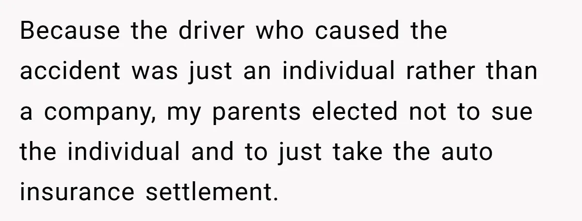 Because the driver who caused the accident was just an individual rather than a company, my parents elected not to sue the individual and to just take the auto insurance...