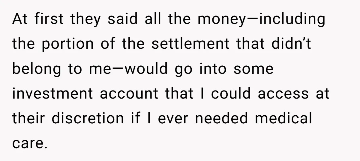 At first they said all the money—including the portion of the settlement that didn’t belong to me—would go into some investment account that I could access at their discretion if...