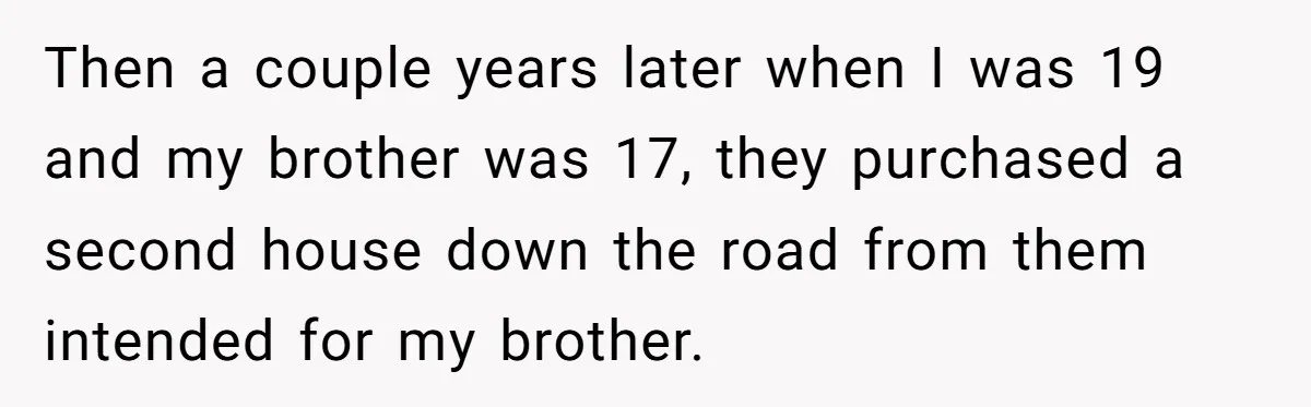 Then a couple years later when I was 19 and my brother was 17, they purchased a second house down the road from them intended for my brother.