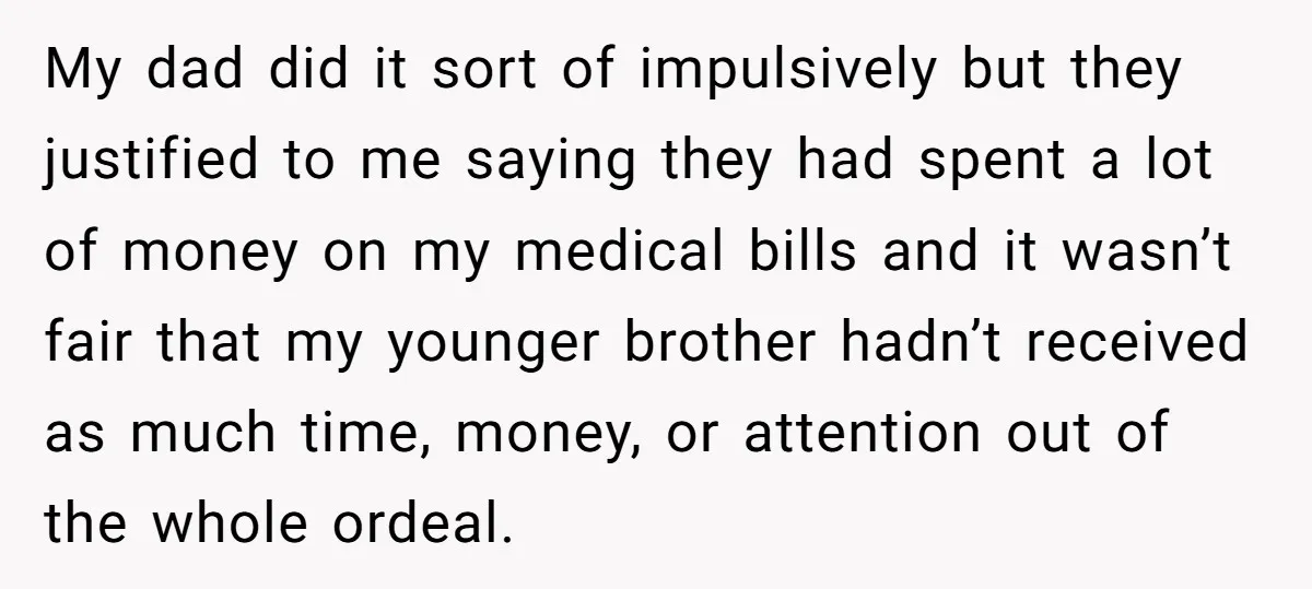 My dad did it sort of impulsively but they justified to me saying they had spent a lot of money on my medical bills and it wasn’t fair that my...