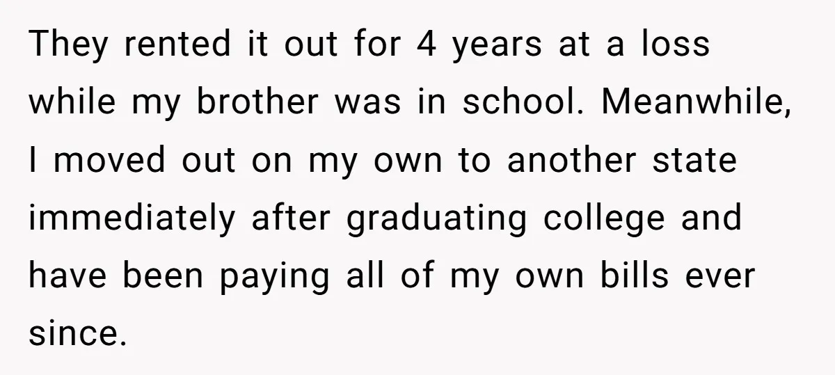 They rented it out for 4 years at a loss while my brother was in school. Meanwhile, I moved out on my own to another state immediately after graduating college...