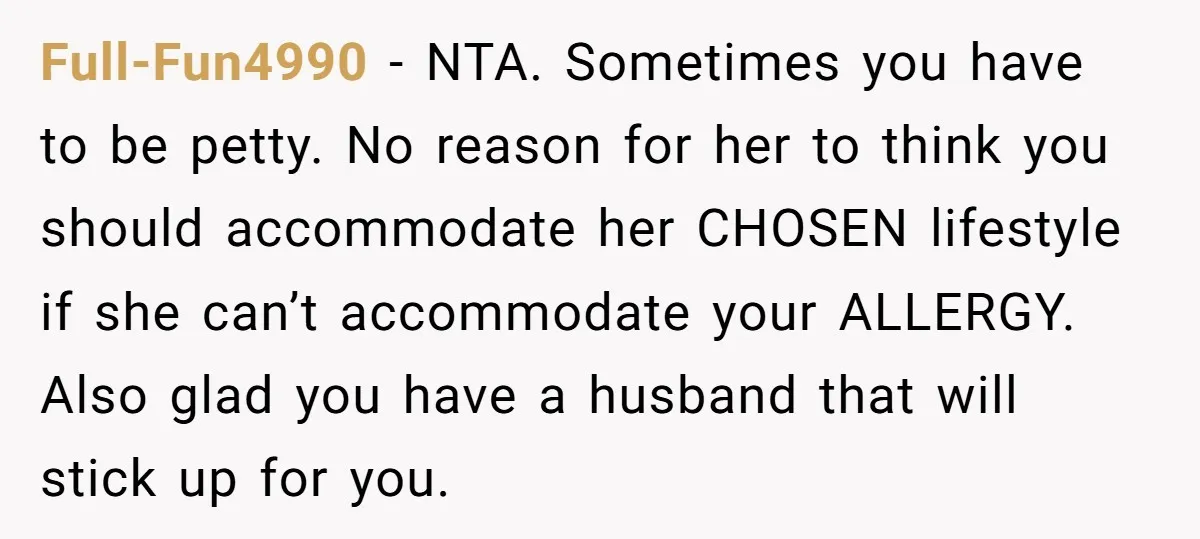 Full-Fun4990 − NTA. Sometimes you have to be petty. No reason for her to think you should accommodate her CHOSEN lifestyle if she can’t accommodate your ALLERGY. Also glad you...