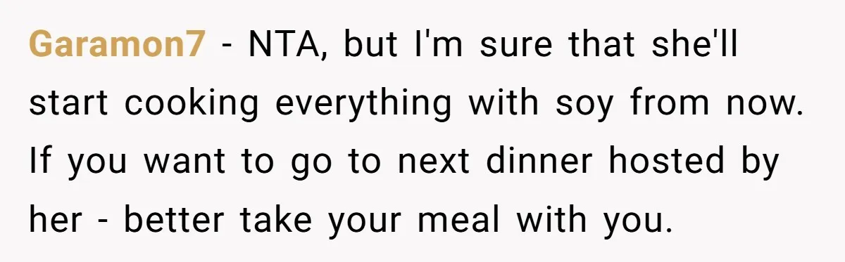 Garamon7 − NTA, but I'm sure that she'll start cooking everything with soy from now. If you want to go to next dinner hosted by her - better take your...