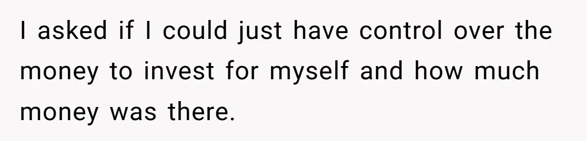 I asked if I could just have control over the money to invest for myself and how much money was there.