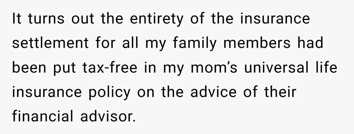 It turns out the entirety of the insurance settlement for all my family members had been put tax-free in my mom’s universal life insurance policy on the advice of their...