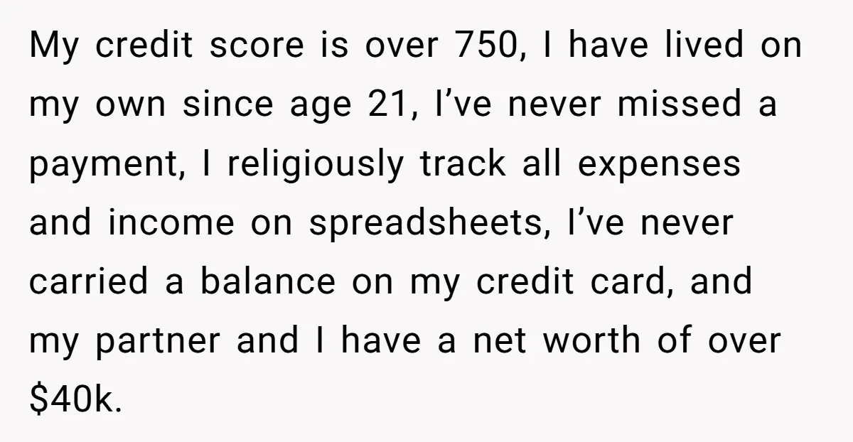 My credit score is over 750, I have lived on my own since age 21, I’ve never missed a payment, I religiously track all expenses and income on spreadsheets, I’ve...