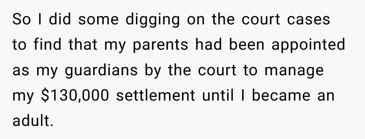 So I did some digging on the court cases to find that my parents had been appointed as my guardians by the court to manage my $130,000 settlement until I...