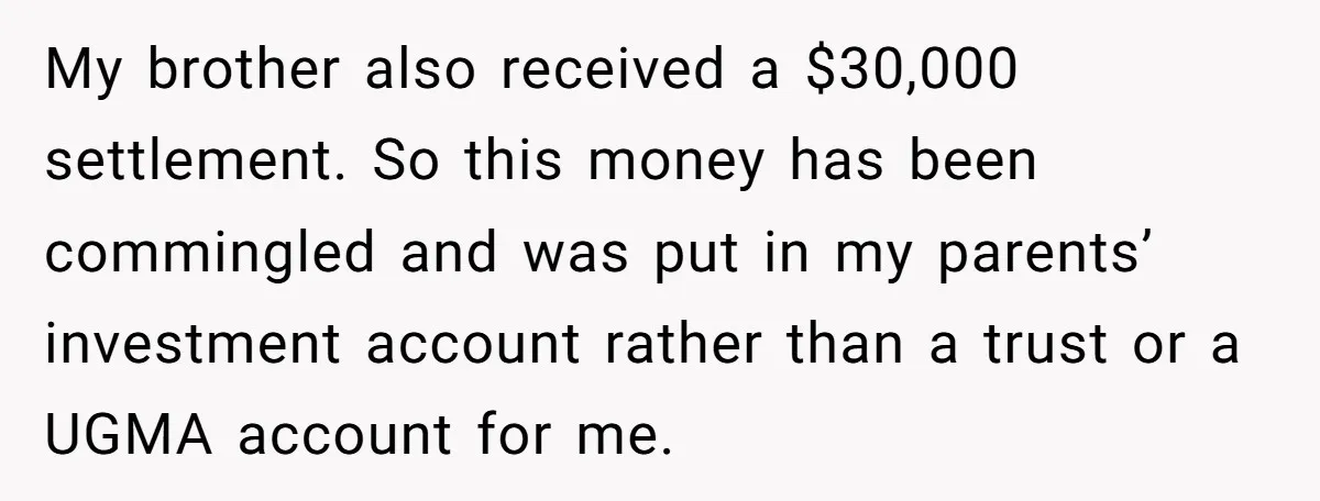 My brother also received a $30,000 settlement. So this money has been commingled and was put in my parents’ investment account rather than a trust or a UGMA account for...