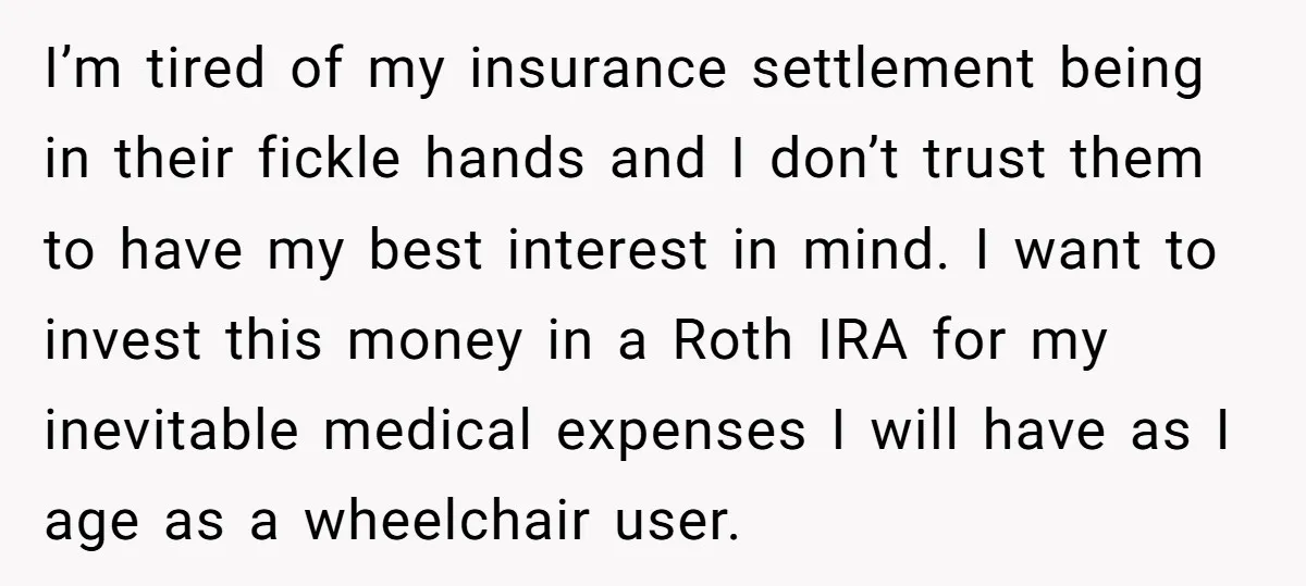 I’m tired of my insurance settlement being in their fickle hands and I don’t trust them to have my best interest in mind. I want to invest this money in...
