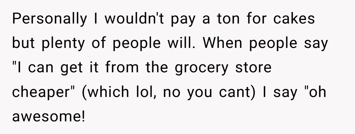 Personally I wouldn't pay a ton for cakes but plenty of people will. When people say "I can get it from the grocery store cheaper" (which lol, no you cant)...