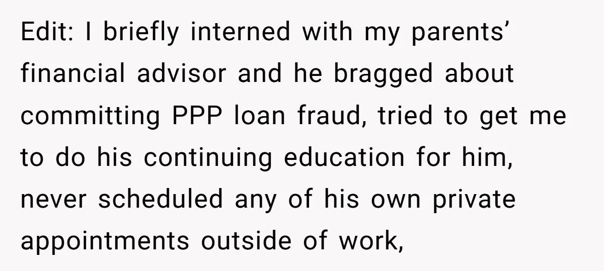 Edit: I briefly interned with my parents’ financial advisor and he bragged about committing PPP loan fraud, tried to get me to do his continuing education for him, never scheduled...