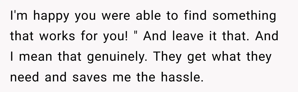 I'm happy you were able to find something that works for you! " And leave it that. And I mean that genuinely. They get what they need and saves me...
